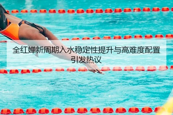 全红婵新周期入水稳定性提升与高难度配置引发热议