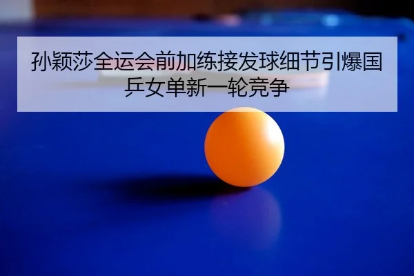 孙颖莎全运会前加练接发球细节引爆国乒女单新一轮竞争