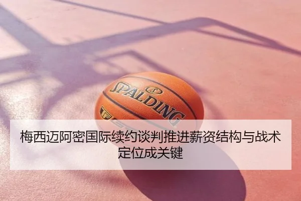 梅西迈阿密国际续约谈判推进薪资结构与战术定位成关键