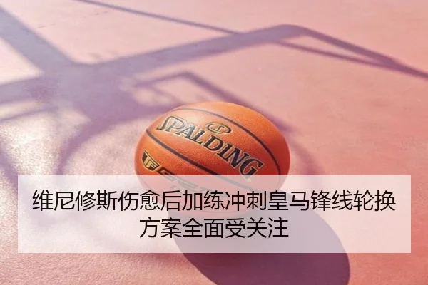 维尼修斯伤愈后加练冲刺皇马锋线轮换方案全面受关注